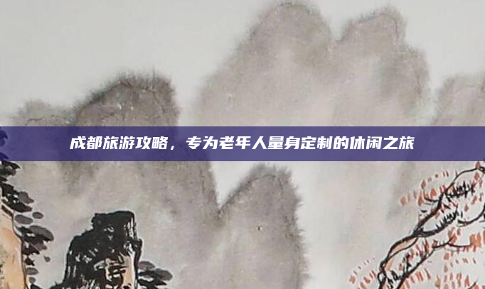 成都旅游攻略，专为老年人量身定制的休闲之旅