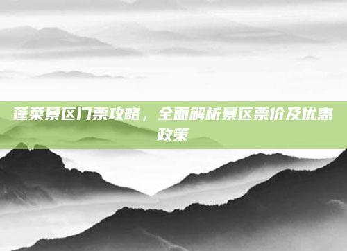 蓬菜景区门票攻略，全面解析景区票价及优惠政策