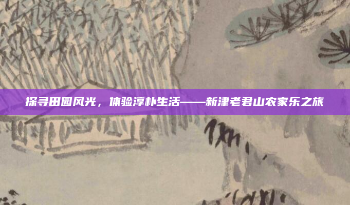 探寻田园风光,体验淳朴生活——新津老君山农家乐之旅