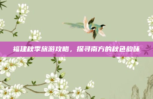 福建秋季旅游攻略，探寻南方的秋色韵味
