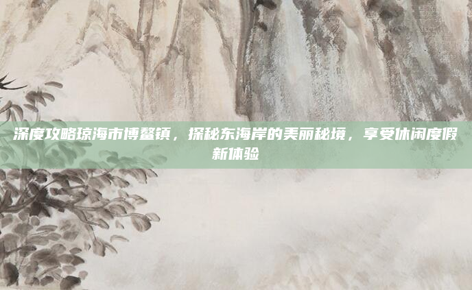 深度攻略琼海市博鳌镇,探秘东海岸的美丽秘境,享受休闲度假新体验