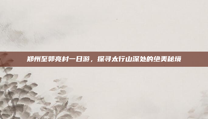 郑州至郭亮村一日游，探寻太行山深处的绝美秘境