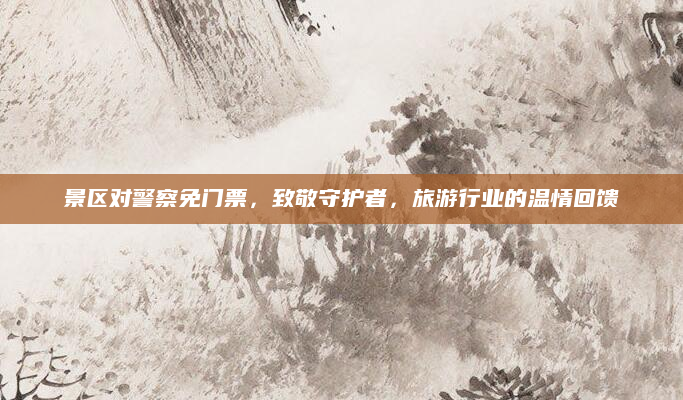 景区对警察免门票，致敬守护者，旅游行业的温情回馈