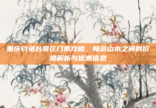重庆钓鱼台景区门票攻略，畅游山水之间的价格解析与优惠信息