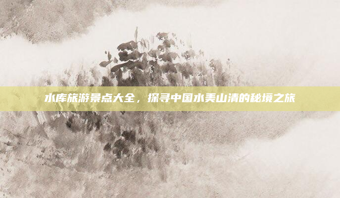 水库旅游景点大全，探寻中国水美山清的秘境之旅