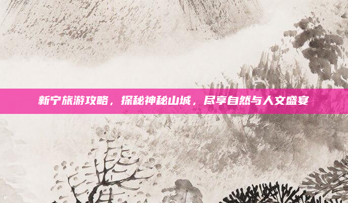 新宁旅游攻略，探秘神秘山城，尽享自然与人文盛宴