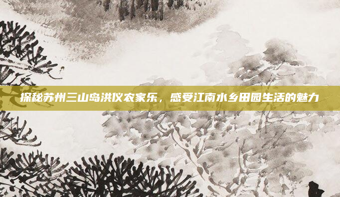 探秘苏州三山岛洪仪农家乐，感受江南水乡田园生活的魅力