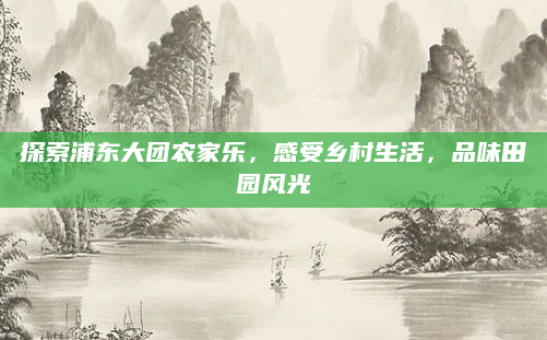 探索浦东大团农家乐，感受乡村生活，品味田园风光