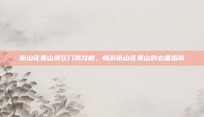 衡山花果山景区门票攻略,畅游衡山花果山的必备指南
