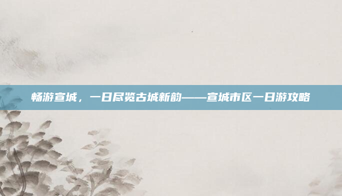 畅游宣城,一日尽览古城新韵——宣城市区一日游攻略