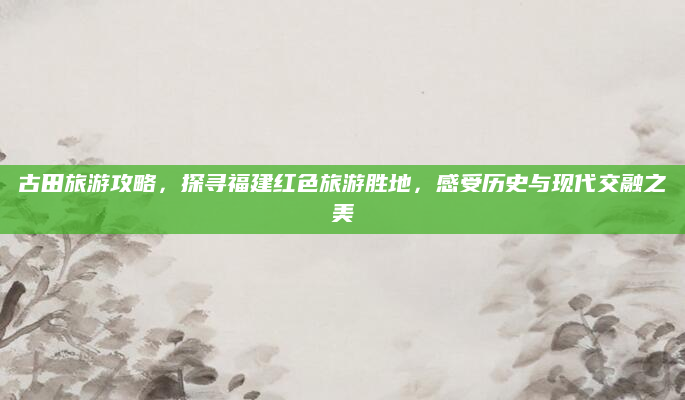 古田旅游攻略，探寻福建红色旅游胜地，感受历史与现代交融之美