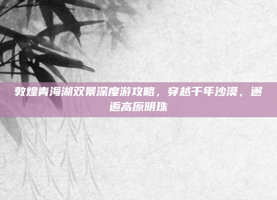 敦煌青海湖双景深度游攻略，穿越千年沙漠，邂逅高原明珠