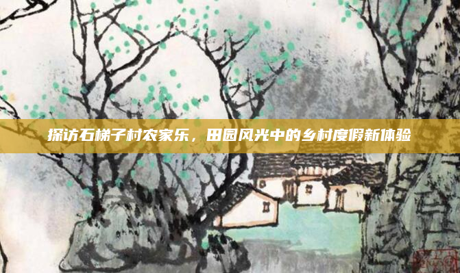 探访石梯子村农家乐，田园风光中的乡村度假新体验