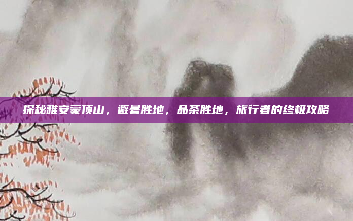 探秘雅安蒙顶山,避暑胜地,品茶胜地,旅行者的终极攻略