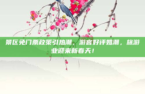景区免门票政策引热潮，游客好评如潮，旅游业迎来新春天！