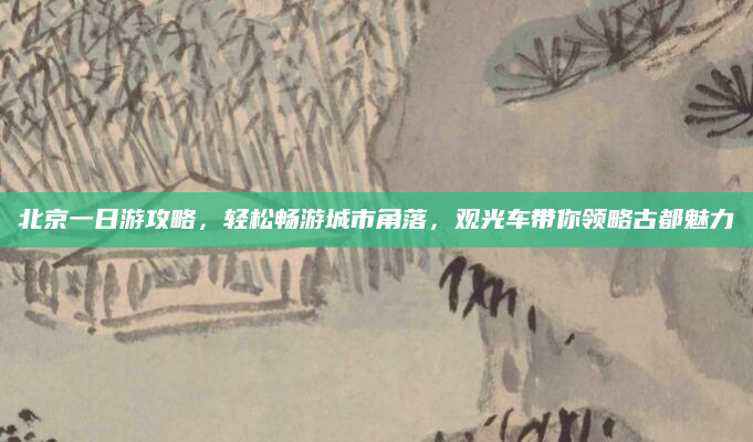 北京一日游攻略,轻松畅游城市角落,观光车带你领略古都魅力