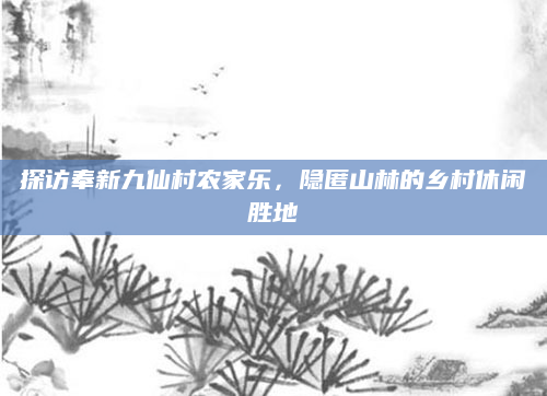 探访奉新九仙村农家乐,隐匿山林的乡村休闲胜地