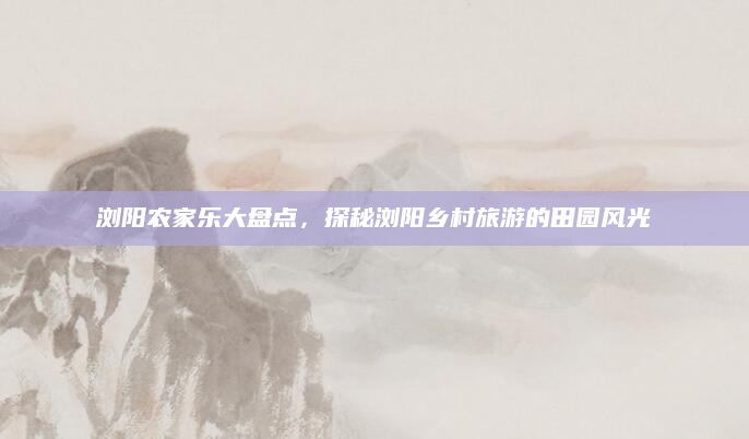 浏阳农家乐大盘点,探秘浏阳乡村旅游的田园风光
