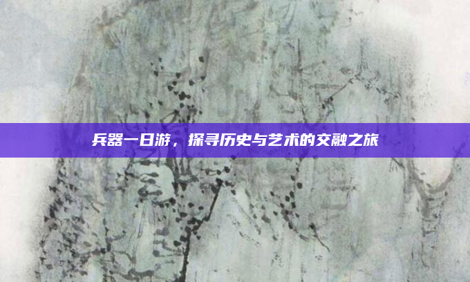 兵器一日游,探寻历史与艺术的交融之旅