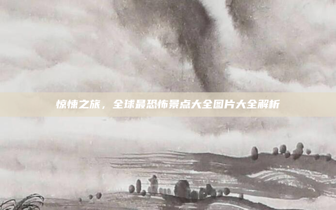 惊悚之旅,全球最恐怖景点大全图片大全解析