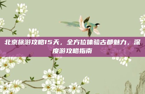 北京旅游攻略15天,全方位体验古都魅力,深度游攻略指南
