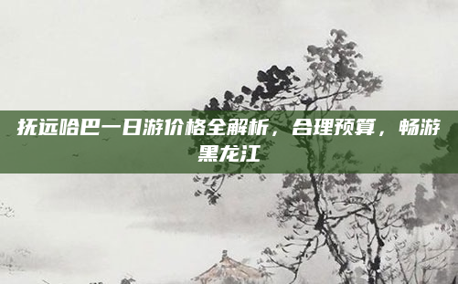 抚远哈巴一日游价格全解析,合理预算,畅游黑龙江