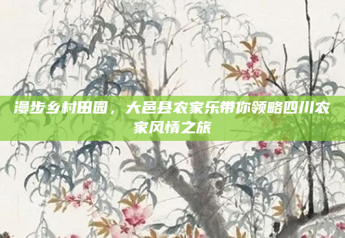 漫步乡村田园,大邑县农家乐带你领略四川农家风情之旅