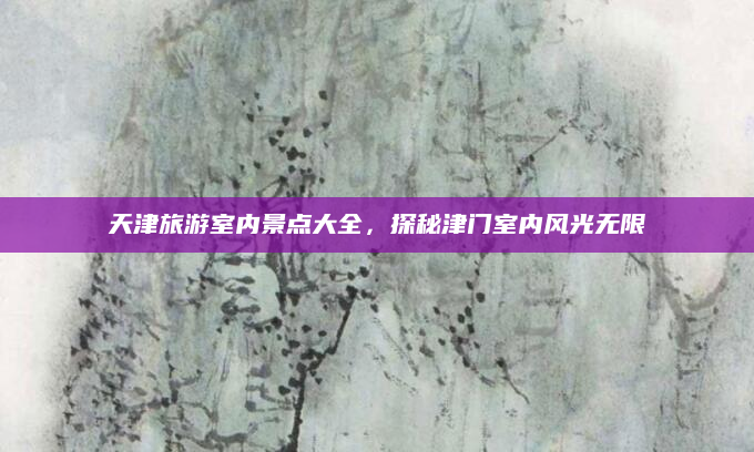 天津旅游室内景点大全，探秘津门室内风光无限