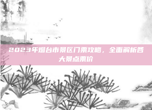 2023年烟台市景区门票攻略，全面解析各大景点票价