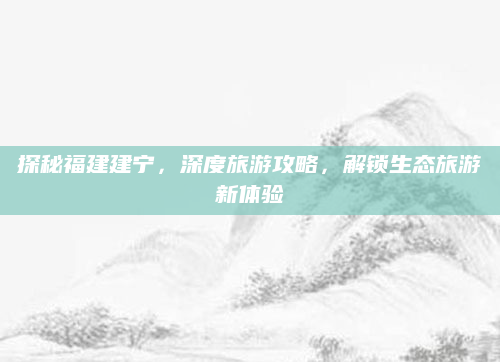 探秘福建建宁，深度旅游攻略，解锁生态旅游新体验
