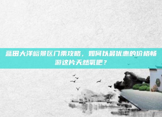 蓝田大洋峪景区门票攻略，如何以最优惠的价格畅游这片天然氧吧？