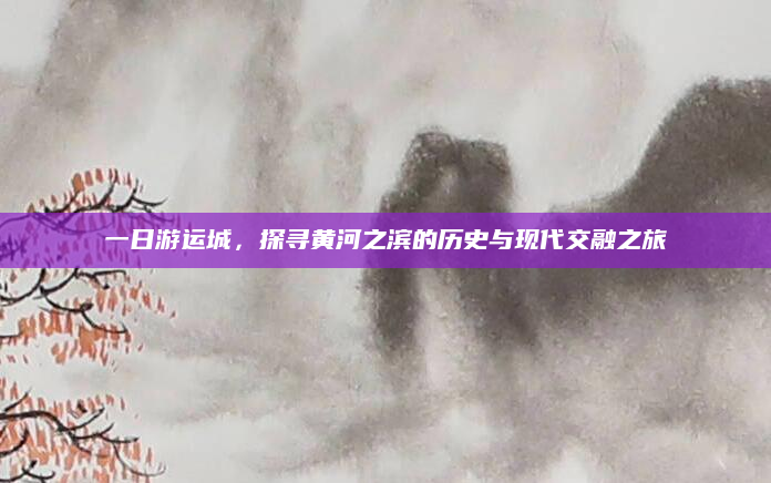 一日游运城，探寻黄河之滨的历史与现代交融之旅