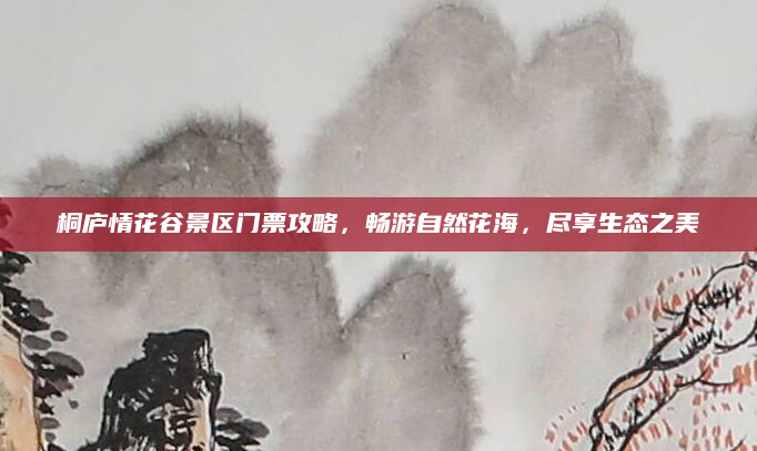 桐庐情花谷景区门票攻略,畅游自然花海,尽享生态之美