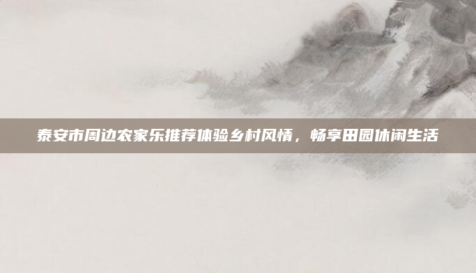 泰安市周边农家乐推荐体验乡村风情,畅享田园休闲生活