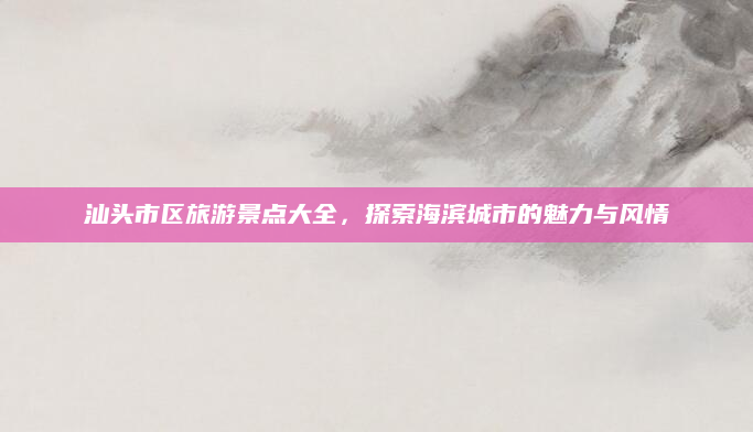 汕头市区旅游景点大全,探索海滨城市的魅力与风情