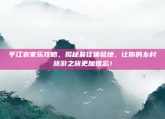 平江农家乐攻略，揭秘最佳体验地，让你的乡村旅游之旅更加难忘！