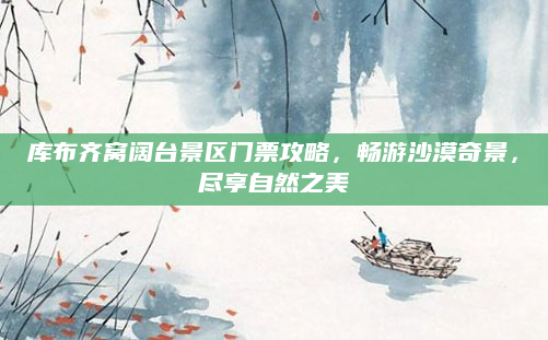 库布齐窝阔台景区门票攻略,畅游沙漠奇景,尽享自然之美