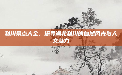 利川景点大全,探寻湖北利川的自然风光与人文魅力