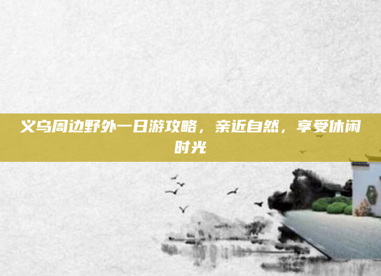 义乌周边野外一日游攻略，亲近自然，享受休闲时光