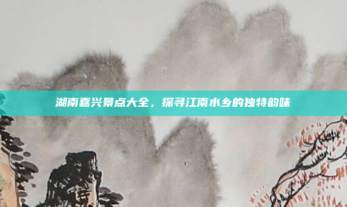 湖南嘉兴景点大全，探寻江南水乡的独特韵味