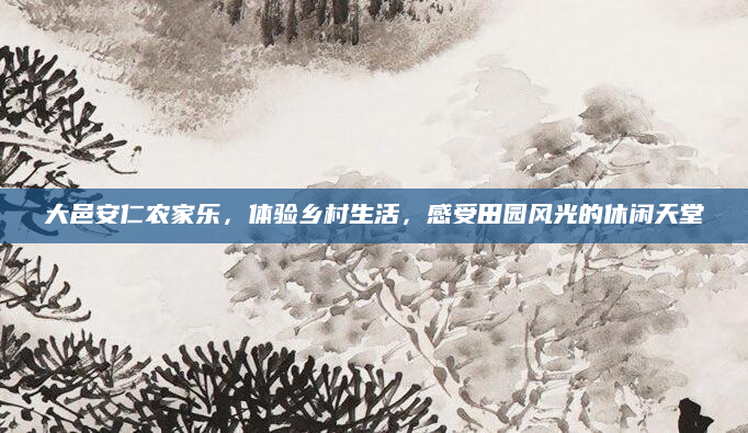 大邑安仁农家乐,体验乡村生活,感受田园风光的休闲天堂