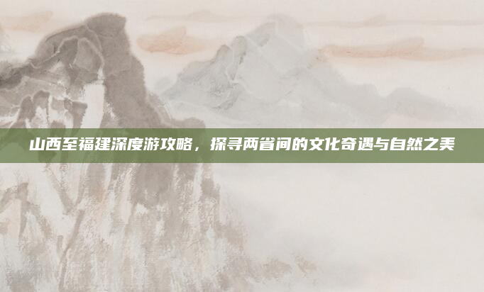 山西至福建深度游攻略，探寻两省间的文化奇遇与自然之美