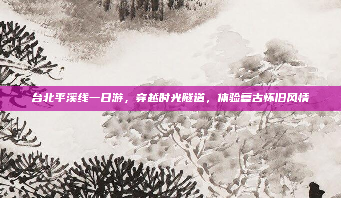 台北平溪线一日游,穿越时光隧道,体验复古怀旧风情