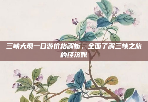 三峡大坝一日游价格解析，全面了解三峡之旅的经济账