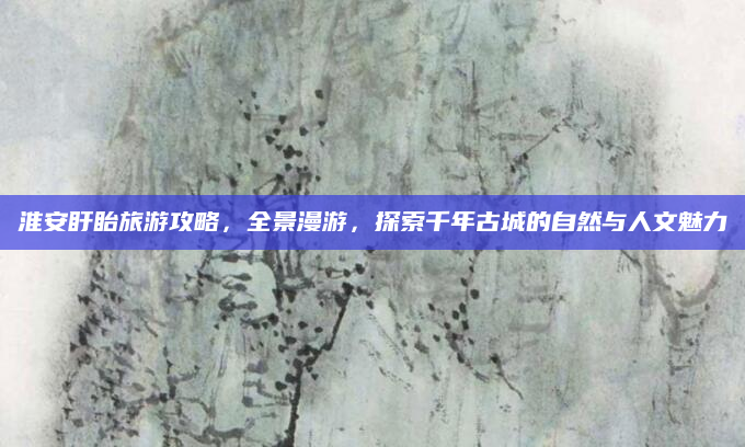 淮安盱眙旅游攻略,全景漫游,探索千年古城的自然与人文魅力