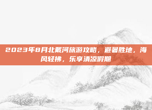 2023年8月北戴河旅游攻略,避暑胜地,海风轻拂,乐享清凉假期