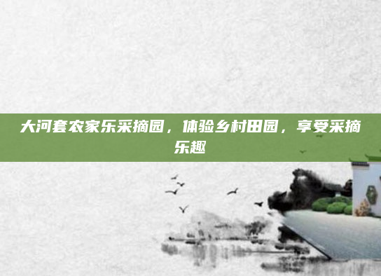 大河套农家乐采摘园，体验乡村田园，享受采摘乐趣