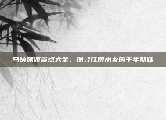 乌镇旅游景点大全，探寻江南水乡的千年韵味