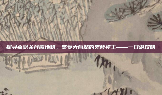 探寻嘉峪关丹霞地貌，感受大自然的鬼斧神工——一日游攻略
