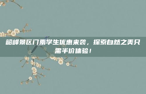 韶峰景区门票学生优惠来袭，探索自然之美只需半价体验！